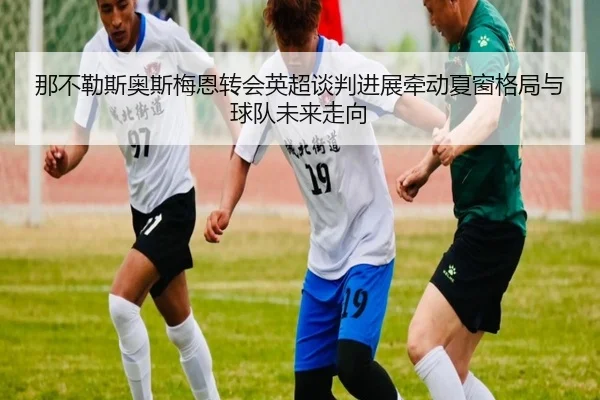 那不勒斯奥斯梅恩转会英超谈判进展牵动夏窗格局与球队未来走向
